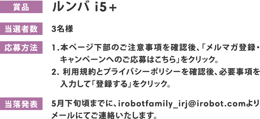 賞品 ルンバ i5+ 当選者数 3名様 応募方法 1.本ページ下部のご注意事項を確認後、「メルマガ登録・キャンペーンへのご応募はこちら」をクリック。2.利用規約とプライバシーポリシーを確認後、必要事項を入力して「登録する」をクリック。 当落発表 5月下旬頃までに、irobotfamily_irj@irobot.comよりメールにてご連絡いたします。