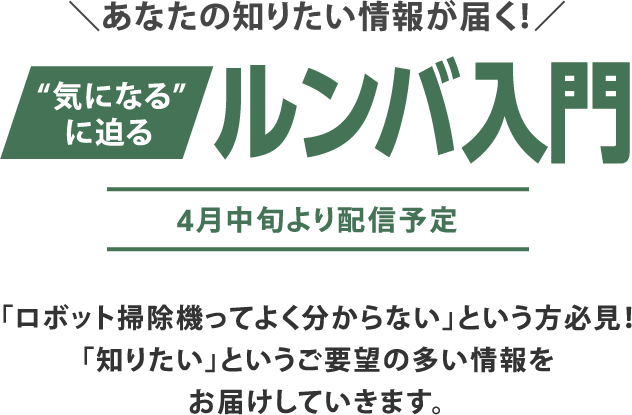 \あなたの知りたい情報が届く!/ “気になる”に迫る ルンバ入門 4月中旬より配信予定 「ロボット掃除機ってよく分からない」という方必見!「知りたい」というご要望の多い情報をお届けしていきます。