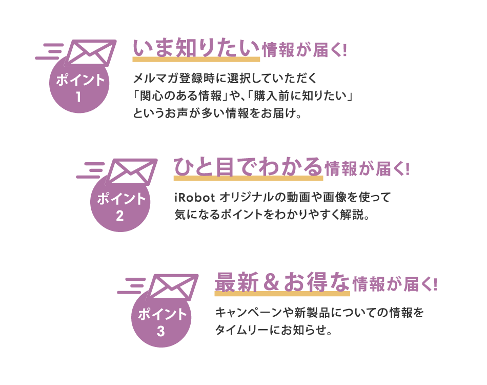 いま知りたい情報が届く! メルマガ登録時に選択していただく「関心のある情報」や、「購入前に知りたい」というお声が多い情報をお届け。| ひと目でわかる情報が届く! iRobot オリジナルの動画や画像を使って気になるポイントをわかりやすく解説。| 最新&お得な情報が届く! キャンペーンや新製品についての情報をタイムリーにお知らせ。